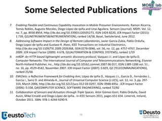 28
Some Selected Publications
1. Extending Knowledge-Driven Activity Models through Data-Driven Learning Techniques. Gorka Azkune, Aitor
Almeida, Diego López-de-Ipiña, Liming Chen. Expert Systems with Applications, ISSN 0957-4174, JCR Impact Factor
(2013): 1.965, Q1 (COMPUTER SCIENCE, ARTIFICIAL INTELLIGENCE), ranked 30/121, PERGAMON-ELSEVIER SCIENCE LTD,
United States, Volume 42, Issue 6, Pages 3115–3128, 11 Dec 2014 (online published), 15 April 2015,
http://dx.doi.org/10.1016/j.eswa.2014.11.063
2. Making social networks a means to save energy. Juan López-de-Armentia, Diego Casado-Mansilla and Diego López-
de-Ipiña. Journal of Network and Computer Applications, ISSN: 1084-8045, JCR Impact Factor (2013): 1.772,
Q1(COMPUTER SCIENCE, SOFTWARE ENGINEERING), ranked 16/105, ACADEMIC PRESS LTD- ELSEVIER SCIENCE LTD,
October 10 2014, http://dx.doi.org/10.1016/j.jnca.2014.09.020
3. User-Aware Location Management of Prosumed Micro-services. Bernhard Klein, Diego López-de-Ipiña, Christian
Guggenmos and Jorge Pérez. Interacting with Computers, ACCEPTED, in press, ISSN:0953-5438, JCR Impact Factor
(2012): 1.158, Q2(COMPUTER SCIENCE, CYBERNETICS), ranked 10/21, OXFORD UNIV PRESS
4. Towards federated interoperable bridges for sharing educational remote laboratories. Pablo Orduña, Philip H Bailey,
Kimberly DeLong, Diego López-de-Ipiña, Javier Garcia-Zubia. Computers in Human Behavior (Journal),
http://dx.doi.org/10.1016/j.chb.2013.04.029, ISSN 0747-5632, JCR Impact Factor (2011): 2.293, Q1(PSYCHOLOGY,
MULTIDISCIPLINARY), ranked 22/125, PERGAMON-ELSEVIER SCIENCE LTD, March 2013.
5. RFID breadcrumbs for enhanced care data management and dissemination. José Bravo, Diego López-de-Ipiña and
Ramón Hervás. Personal and Ubiquitous Computing, JCR Impact Factor (2011): 0.938, Q2(COMPUTER SCIENCE,
INFORMATION SYSTEMS), ranked 66/133. http://dx.doi.org/10.1007/s00779-012-0557-73. May 2012.
6. Assessing Ambiguity of Context Data in Intelligent Environments: Towards a More Reliable Context Managing
System, Aitor Almeida and Diego López-de-Ipiña, Sensors (Journal). Volume 12, Issue 4, pp 4934-4951. MDPI. JCR
Impact Factor (2011): 1.739, Q1(INSTRUMENTS&INSTRUMENTATION), ranked 14/58.
http://dx.doi.org/10.3390/s120404934. April 2012
7. Imhotep: an approach to user and device conscious mobile applications, Aitor Almeida, Pablo Orduña, Eduardo
Castillejo, Diego Lopez-de-Ipiña, Marcos Sacristán, Personal and Ubiquitous Computing (Journal). Springer. Vol. 15,
no.4. pp.419-429. JCR Impact Factor (2011): 0.938, Q2(COMPUTER SCIENCE, INFORMATION SYSTEMS), ranked 66/133.
ISSN: 1617-4909. http://dx.doi.org/10.1007/s00779-010-0359-8. January 2011
 