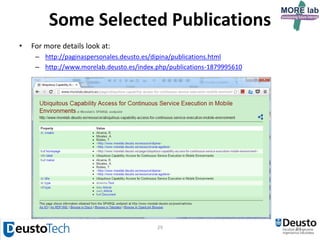 29
Some Selected Publications
8. Enabling Flexible and Continuous Capability Invocation in Mobile Prosumer Environments. Ramon Alcarria,
Tomás Robles, Augusto Morales, Diego López-de-Ipiña and Unai Aguilera. Sensors (Journal). MDPI. Vol. 12, no.
7, pp. 8930-8954, http://dx.doi.org/10.3390/s120505273, ISSN 1424-8220, JCR Impact Factor (2011): 1.739,
Q1(INSTRUMENTS&INSTRUMENTATION), ranked 14/58, Basel, Switzlerland, June 2012.
9. Addressing Software Impact in the Design of Remote Laboratories, Javier Garcia-Zubia, Pablo Orduña, Diego
Lopez-de-Ipiña and Gustavo R. Alves, IEEE Transactions on Industrial Electronics,
http://dx.doi.org/10.1109/TIE.2009.2026368, ISSN 0278-0046, vol. 56, no. 12, pp. 4757-4767, December
2009: JCR Impact Factor (2009): 4.678, Q1(AUTOMATION & CONTROL SYSTEMS), ranked 1/59
10. mRDP: An HTTP-based lightweight semantic discovery protocol, Vazquez J.I. and López de Ipiña D. Computer
Networks: The International Journal of Computer and Telecommunications Networking, Elsevier North-
Holland Publisher, Inc., http://dx.doi.org/10.1016/j.comnet.2007.06.017, ISSN:1389-1286 vol. 51 , no. 16, pp.
4529-4542, November 2007: JCR Impact Factor (2007): 0.829, Q2 (TELECOMMUNICATIONS), ranked 25/66
11. EMI2lets: a Reflective Framework for Enabling AmI, López de Ipiña D., Vázquez J.I., García D., Fernández J.,
García I., Sainz D. and Almeida A., Journal of Universal Computer Science (J.UCS), vol. 12, no. 3, pp. 297-314,
March 2006, http://dx.doi.org/10.3217/jucs-012-03-0297, ISSN: 0948-695x : JCR Impact Factor (2006): 0.338,
Q4(COMPUTER SCIENCE, SOFTWARE ENGINEERING), ranked 72/82
12. Energy-aware Architecture for Information Search in Semantic Web of Things. Aitor Gómez-Goiri, Iñigo Goiri,
Diego López-de-Ipiña, International Journal of Web and Grid Services (IJWGS), ISSN 1741-1106, JCR Impact
Factor (2013): 1.579, Q1(COMPUTER SCIENCE, SOFTWARE ENGINEERING), ranked 24/105, INDERSCIENCE
ENTERPRISES LTD, Suiza, 2014 Vol.10, No.2/3, pp.192 – 217, http://dx.doi.org/10.1504/IJWGS.2014.060252,
GENEVA, SWITZERLAND, April 2014
13. Presentation Accuracy of the Web Revisited: Animation Methods in the HTML5 Era. Pablo Garaizar, Miguel A.
Vadillo and Diego López-de-Ipiña. PLoS One, ISSN 1932-6203, JCR Impact Factor (2013): 3.534,
Q1(MULTIDISCIPLINARY SCIENCES), ranked 8/55, PUBLIC LIBRARY SCIENCE, October 10 2014,
http://dx.doi.org/10.1371/journal.pone.0109812
 
