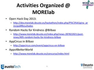 31
Other achievements
• 1 spin-off came up from the research group, http://www.symplio.com/
• Open source contributions:
– Imhotep framework (Apache license):
http://www.morelab.deusto.es/imhotep/
– WebLabDeusto – https://www.weblab.deusto.es/web/
– Otsopack – http://code.google.com/p/otsopack/
– Zxing – databar – http://code.google.com/p/zxing/
– labman_ud research group management system –
https://github.com/OscarPDR/labman_ud
• Open dataset released in CKAN about MORElab’s people,
projects and publications:
– http://ckan.linkeddata.es/dataset/morelab
– Our datasets are scheduled to appear in next http://lod-cloud.net/
• MORElab researcher Pablo Orduña was nominated MIT’s TR35 SPAIN in
2012
 