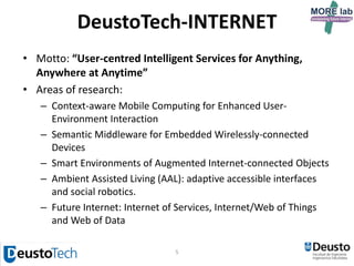 5
DeustoTech-INTERNET
• Motto: “User-centred Intelligent Services for Anything,
Anywhere at Anytime”
• Areas of research:
– Context-aware Mobile Computing for Enhanced User-
Environment Interaction
– Semantic Middleware for Embedded Wirelessly-connected
Devices
– Smart Environments of Augmented Internet-connected Objects
– Ambient Assisted Living (AAL): adaptive accessible interfaces
and social robotics.
– Future Internet: Internet of Services, Internet/Web of Things
and Web of Data
 