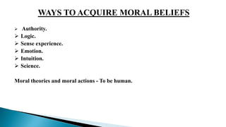 WAYS TO ACQUIRE MORAL BELIEFS
 Authority.
 Logic.
 Sense experience.
 Emotion.
 Intuition.
 Science.
Moral theories and moral actions - To be human.
 