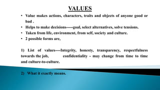 • Value makes actions, characters, traits and objects of anyone good or
bad .
• Helps to make decisions-----goal, select alternatives, solve tensions.
• Taken from life, environment, from self, society and culture.
• 2 possible forms are,
1) List of values----Integrity, honesty, transparency, respectfulness
towards the job, confidentiality - may change from time to time
and culture-to-culture.
2) What it exactly means.
VALUES
 