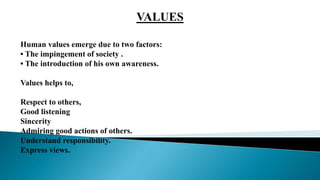 VALUES
Human values emerge due to two factors:
• The impingement of society .
• The introduction of his own awareness.
Values helps to,
Respect to others,
Good listening
Sincerity
Admiring good actions of others.
Understand responsibility.
Express views.
 