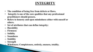 INTEGRITY
• The condition of being free from defects or flaws.
• Integrity is one of the core qualities that any professional
practitioners should possess.
• Refers to honesty and open mindedness either with oneself or
others.
• Set of attributes that can define integrity:
o Durability
o Firmness
o Solidity
o Soundness
o Stability
o Strength
o Wholeness: Completeness, entirely, oneness, totality.
 