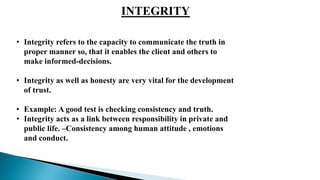 INTEGRITY
• Integrity refers to the capacity to communicate the truth in
proper manner so, that it enables the client and others to
make informed-decisions.
• Integrity as well as honesty are very vital for the development
of trust.
• Example: A good test is checking consistency and truth.
• Integrity acts as a link between responsibility in private and
public life. –Consistency among human attitude , emotions
and conduct.
 