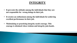 .
INTEGRITY
• It prevents the attitude among the individuals that they are
not responsible for wrong doings in their job.
• It creates an enthusiasm among the individuals for achieving
excellent performance in their job.
• Maintaining or practicing integrity needs courage. This
courage is obtained when wisdom and integrity join hands.
 