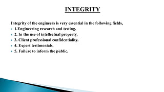 Integrity of the engineers is very essential in the following fields,
 1.Engineering research and testing.
 2. In the use of intellectual property.
 3. Client professional confidentiality.
 4. Expert testimonials.
 5. Failure to inform the public.
 