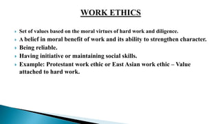  Set of values based on the moral virtues of hard work and diligence.
 A belief in moral benefit of work and its ability to strengthen character.
 Being reliable.
 Having initiative or maintaining social skills.
 Example: Protestant work ethic or East Asian work ethic – Value
attached to hard work.
 