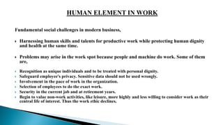 Fundamental social challenges in modern business,
 Harnessing human skills and talents for productive work while protecting human dignity
and health at the same time.
 Problems may arise in the work spot because people and machine do work. Some of them
are,
 Recognition as unique individuals and to be treated with personal dignity.
 Safeguard employee's privacy. Sensitive data should not be used wrongly.
 Involvement in the pace of work in the organization.
 Selection of employees to do the exact work.
 Security in the current job and at retirement years.
 Begin to value non-work activities, like leisure, more highly and less willing to consider work as their
central life of interest. Thus the work ethic declines.
 