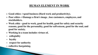  Good ethics ->good business (Hard work and productivity).
 Poor ethics ->Damage a firm's image , lose customers, employees, and
stockholders.
 Work ethic - good to work, good for health, good for safety and security
reasons, good for the personality, good for self-esteem, good for the soul, and
good for society.
 Working in a team includes virtues of,
 collegiality
 loyalty
 respect for authority
 collective bargaining.
 