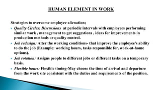 Strategies to overcome employee alienation;
 Quality Circles: Discussions at periodic intervals with employees performing
similar work , management to get suggestions , ideas for improvements in
production methods or quality control.
 Job redesign: Alter the working conditions- that improve the employee's ability
to do the job (Example: working hours, tasks responsible for, work-at-home
options).
 Job rotation: Assigns people to different jobs or different tasks on a temporary
basis.
 Flexible hours: Flexible timing-May choose the time of arrival and departure
from the work site consistent with the duties and requirements of the position.
 