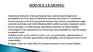  Educational method by which participants learn and develop through active
participation in service that is conducted in and meets the needs of a community.
 Service learning is a form of experiential learning where learners (participants) apply
academic knowledge and critical thinking skills to address genuine community needs.
 Service learning is a credit-bearing, educational experience in which students,
 1) Participate in an organized service activity that meets identified on- and off campus
community needs.
 2) Reflect on the service activity in such a way as to gain further understanding of
course content, a broader appreciation of the discipline, and an enhanced sense of civic
responsibility.
 Example: Clinic site which offers free medical assistance to low-income families.
 