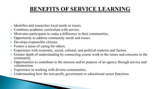 Identifies and researches local needs or issues.
 Combines academic curriculum with service.
 Motivates participants to make a difference in their communities.
 Opportunity to address community needs and issues.
 Develops responsible citizens.
 Fosters a sense of caring for others.
 Experience with economic, social, cultural, and political contexts and factors.
 Greater depth of understanding by connecting course work to the issues and concerns in the
community.
 Opportunities to contribute to the mission and/or purpose of an agency through service and
volunteerism.
 Experience in working with diverse communities.
 Understanding how the non-profit, government or educational sector functions.
 