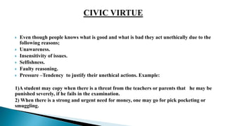  Even though people knows what is good and what is bad they act unethically due to the
following reasons;
 Unawareness.
 Insensitivity of issues.
 Selfishness.
 Faulty reasoning.
 Pressure –Tendency to justify their unethical actions. Example:
1)A student may copy when there is a threat from the teachers or parents that he may be
punished severely, if he fails in the examination.
2) When there is a strong and urgent need for money, one may go for pick pocketing or
smuggling.
 