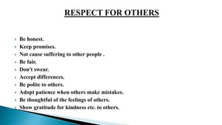  Be honest.
 Keep promises.
 Not cause suffering to other people .
 Be fair.
 Don't swear.
 Accept differences.
 Be polite to others.
 Adopt patience when others make mistakes.
 Be thoughtful of the feelings of others.
 Show gratitude for kindness etc. to others.
 