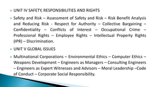  UNIT IV SAFETY, RESPONSIBILITIES AND RIGHTS
 Safety and Risk – Assessment of Safety and Risk – Risk Benefit Analysis
and Reducing Risk - Respect for Authority – Collective Bargaining –
Confidentiality – Conflicts of Interest – Occupational Crime –
Professional Rights – Employee Rights – Intellectual Property Rights
(IPR) – Discrimination.
 UNIT V GLOBAL ISSUES
 Multinational Corporations – Environmental Ethics – Computer Ethics –
Weapons Development – Engineers as Managers – Consulting Engineers
– Engineers as Expert Witnesses and Advisors – Moral Leadership –Code
of Conduct – Corporate Social Responsibility.
 
