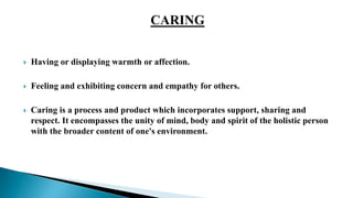  Having or displaying warmth or affection.
 Feeling and exhibiting concern and empathy for others.
 Caring is a process and product which incorporates support, sharing and
respect. It encompasses the unity of mind, body and spirit of the holistic person
with the broader content of one's environment.
 