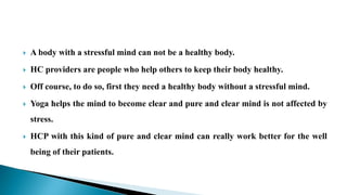  A body with a stressful mind can not be a healthy body.
 HC providers are people who help others to keep their body healthy.
 Off course, to do so, first they need a healthy body without a stressful mind.
 Yoga helps the mind to become clear and pure and clear mind is not affected by
stress.
 HCP with this kind of pure and clear mind can really work better for the well
being of their patients.
 