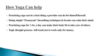  Practicing yoga can be a best thing a provider can do for himself/herself.
 Doing simple “Pranayam” (breathing technique) in breaks can calm their mind.
 Practicing yoga for ½ hr. a day can make their body fit to take care of others.
 Yogic thought process- will teach not to work only for money.
 