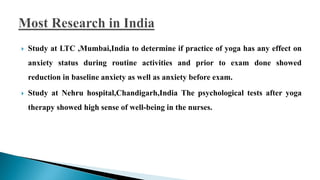  Study at LTC ,Mumbai,India to determine if practice of yoga has any effect on
anxiety status during routine activities and prior to exam done showed
reduction in baseline anxiety as well as anxiety before exam.
 Study at Nehru hospital,Chandigarh,India The psychological tests after yoga
therapy showed high sense of well-being in the nurses.
 