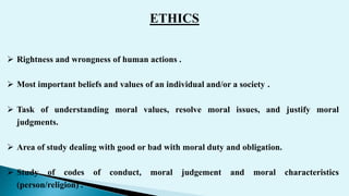 ETHICS
 Rightness and wrongness of human actions .
 Most important beliefs and values of an individual and/or a society .
 Task of understanding moral values, resolve moral issues, and justify moral
judgments.
 Area of study dealing with good or bad with moral duty and obligation.
 Study of codes of conduct, moral judgement and moral characteristics
(person/religion) .
 