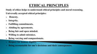Study of ethics helps to understand ethical principles and moral reasoning.
Universally accepted ethical principles:
 Honesty.
 Integrity.
 Fulfilling commitments.
 Abiding by agreements.
 Being fair and open minded.
 Willing to admit mistakes.
 Being varying and compassionate.
 Respect for human dignity.
 Being accountable for one’s decisions and their consequences.
ETHICAL PRINCIPLES
 