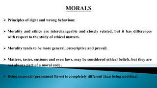  Principles of right and wrong behaviour.
 Morality and ethics are interchangeable and closely related, but it has differences
with respect to the study of ethical matters.
 Morality tends to be more general, prescriptive and prevail.
 Matters, tastes, customs and even laws, may be considered ethical beliefs, but they are
not always part of a moral code .
 Being immoral (permanent flaws) is completely different than being unethical.
MORALS
 