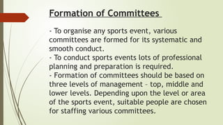 Formation of Committees
- To organise any sports event, various
committees are formed for its systematic and
smooth conduct.
- To conduct sports events lots of professional
planning and preparation is required.
- Formation of committees should be based on
three levels of management – top, middle and
lower levels. Depending upon the level or area
of the sports event, suitable people are chosen
for staffing various committees.
 