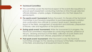  Technical Committee
 This committee covers the technical aspect of the events like requisitions to
procure sports equipment, conducting matches on time through selected
officials (referees, umpires, judges, timekeepers etc.) for their respective
games/sports.
 Pre-sports event/ tournament: Before the event, it is the job of the Technical
Committee to put forward a requisition to purchase equipment, invitation
and confirmation from officials to conduct sports event, cleaning and
layout of the fields, arrangement of equipment and stationery, preparation
of fixtures, rules and regulation of the sports event.
 During sports event/ tournament: While the tournament is in progress, the
Technical Committee is responsible for conducting matches, presence of
the jury, cleaning and layout of the fields, collection of score sheets and
other related papers from officials, preparation of merit list, etc.
 Post sports event/ tournament: After the event is over, the Technical
Committee arranges for the cleaning and layout of the fields, maintenance
of the field, and placing of all equipment back to store.
 