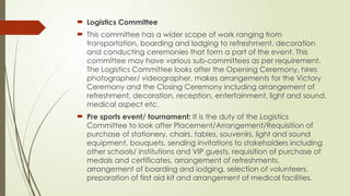  Logistics Committee
 This committee has a wider scope of work ranging from
transportation, boarding and lodging to refreshment, decoration
and conducting ceremonies that form a part of the event. This
committee may have various sub-committees as per requirement.
The Logistics Committee looks after the Opening Ceremony, hires
photographer/ videographer, makes arrangements for the Victory
Ceremony and the Closing Ceremony including arrangement of
refreshment, decoration, reception, entertainment, light and sound,
medical aspect etc.
 Pre sports event/ tournament: It is the duty of the Logistics
Committee to look after Placement/Arrangement/Requisition of
purchase of stationery, chairs, tables, souvenirs, light and sound
equipment, bouquets, sending invitations to stakeholders including
other schools/ institutions and VIP guests, requisition of purchase of
medals and certificates, arrangement of refreshments,
arrangement of boarding and lodging, selection of volunteers,
preparation of first aid kit and arrangement of medical facilities.
 