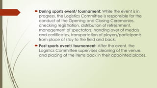  During sports event/ tournament: While the event is in
progress, the Logistics Committee is responsible for the
conduct of the Opening and Closing Ceremonies,
checking registration, distribution of refreshment,
management of spectators, handing over of medals
and certificates, transportation of players/participants
from place of stay to the field and back.
 Post sports event/ tournament: After the event, the
Logistics Committee supervises cleaning of the venue,
and placing of the items back in their appointed places.
 