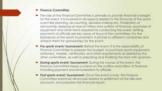  Finance Committee
 The role of the Finance Committee is primarily to provide financial oversight
for the event. It is involved in all aspects related to the finances of the sports
event like planning, accounting, decision-making etc. Finalization of
sponsorship, keeping an eye on inflow and outflow of finances, purchase of
equipment and other items required for conducting the event, settling
payments of officials are key areas of focus of the committee. It is the
backbone of the sports tournament. It pitches to different companies and
attracts them for sponsorships for the event.
 Pre sports event/ tournament: Before the event, It is the responsibility of
Finance Committee to prepare the budget, to purchase sports equipment,
stationery, medals, certificates, and other requirements as desired by the
other committees, as well as preparing and finalizing the MoU with sponsors.
 During sports event/ tournament: During the course of the event, the
Finance Committee keeps a check on the outflow and inflow of finances
including payment and remuneration to officials.
 Post sports event/ tournament: Once the event is over, the Finance
Committee examines all records related to settlement of the bills and
accounts, and prepares the financial report.
 