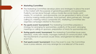  Marketing Committee
 The Marketing Committee develops plans and strategies to place the event
in the market with the purpose of generating publicity and sponsorships.
Publicity can be done through various modes like social media, print
media, TV, e-mail etc. and sponsorship can be generated in terms of cash
or kind by making media partners, food partners, drink partners etc. through
calling on, meeting various companies etc. Marketing Committee also
organises campaigns related to the event.
 Pre sports event/ tournament: The Marketing Committee prepares a
strategy for arranging for sponsorships, publicity of the event, arranging
meetings or calling on sponsors, preparation of MoUs for sponsorships etc.
 During sports event/ tournament: The Marketing Committee issues press
release(s), works with media, manages methods of communication, fulfils
the requirements of sponsors as per MoUs, arrangement for telecast of
event etc.
 Post sports event/ tournament: Once the event is over, the Committee
issues a press release, and may arrange for a re-telecast of the event.
 