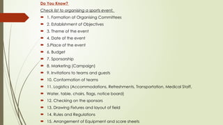 Do You Know?
Check list to organising a sports event.
 1. Formation of Organising Committees
 2. Establishment of Objectives
 3. Theme of the event
 4. Date of the event
 5.Place of the event
 6. Budget
 7. Sponsorship
 8. Marketing (Campaign)
 9. Invitations to teams and guests
 10. Conformation of teams
 11. Logistics (Accommodations, Refreshments, Transportation, Medical Staff,
 Water, table, chairs, flags, notice board)
 12. Checking on the sponsors
 13. Drawing Fixtures and layout of field
 14. Rules and Regulations
 15. Arrangement of Equipment and score sheets
 
