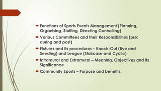  Functions of Sports Events Management (Planning,
Organising, Staffing, Directing Controlling)
 Various Committees and their Responsibilities (pre;
during and post)
 Fixtures and its procedures – Knock-Out (Bye and
Seeding) and League (Staircase and Cyclic)
 Intramural and Extramural – Meaning, Objectives and its
Significance
 Community Sports – Purpose and benefits.
 