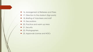  16. Arrangement of Referees and Prizes
 17. Direction to the stadium (Sign posts)
 18. Briefing of Volunteers and staff
 19. Decorations
 20. Practice and warm up Area
 21. Security
 22. Photographers
 23. Approvals License and NOCs
 