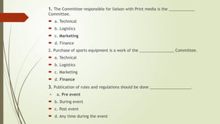 1. The Committee responsible for liaison with Print media is the ____________
Committee.
 a. Technical
 b. Logistics
 c. Marketing
 d. Finance
2. Purchase of sports equipment is a work of the ________________ Committee.
 a. Technical
 b. Logistics
 c. Marketing
 d. Finance
3. Publication of rules and regulations should be done ___________________.
> a. Pre event
 b. During event
 c. Post event
 d. Any time during the event
 