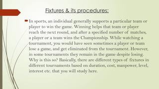 Fixtures & its procedures:
In sports, an individual generally supports a particular team or
player to win the game. Winning helps that team or player
reach the next round, and after a specified number of matches,
a player or a team wins the Championship. While watching a
tournament, you would have seen sometimes a player or team
lose a game, and get eliminated from the tournament. However,
in some tournaments they remain in the game despite losing.
Why is this so? Basically, there are different types of fixtures in
different tournaments based on duration, cost, manpower, level,
interest etc. that you will study here.
 