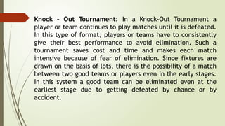 Knock – Out Tournament: In a Knock-Out Tournament a
player or team continues to play matches until it is defeated.
In this type of format, players or teams have to consistently
give their best performance to avoid elimination. Such a
tournament saves cost and time and makes each match
intensive because of fear of elimination. Since fixtures are
drawn on the basis of lots, there is the possibility of a match
between two good teams or players even in the early stages.
In this system a good team can be eliminated even at the
earliest stage due to getting defeated by chance or by
accident.
 