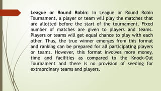 League or Round Robin: In League or Round Robin
Tournament, a player or team will play the matches that
are allotted before the start of the tournament. Fixed
number of matches are given to players and teams.
Players or teams will get equal chance to play with each
other. Thus, the true winner emerges from this format
and ranking can be prepared for all participating players
or teams. However, this format involves more money,
time and facilities as compared to the Knock-Out
Tournament and there is no provision of seeding for
extraordinary teams and players.
 