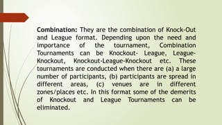 Combination: They are the combination of Knock-Out
and League format. Depending upon the need and
importance of the tournament, Combination
Tournaments can be Knockout- League, League-
Knockout, Knockout-League-Knockout etc. These
tournaments are conducted when there are (a) a large
number of participants, (b) participants are spread in
different areas, (c) venues are in different
zones/places etc. In this format some of the demerits
of Knockout and League Tournaments can be
eliminated.
 