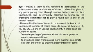 Bye - means a team is not required to participate in the
primary round due to allotment of draws. It should be given to
any participating team through random lottery system. In a
tournament, bye is generally assigned to teams by the
organizing committee not to play a round due to one of the
several reasons:
- Uneven distribution of teams in tournament (In knock out
tournament, number of teams equals to power of two [e.g., 8,
16, 32, 64, ….] and in League tournament, if there is an odd
number of teams.
- Separate pooling of previous winners in same group to
create even competition,
- to avoid one team from playing more matches on a single
day than the other, so creating disadvantage for some.
 