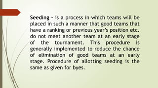 Seeding - is a process in which teams will be
placed in such a manner that good teams that
have a ranking or previous year’s position etc.
do not meet another team at an early stage
of the tournament. This procedure is
generally implemented to reduce the chance
of elimination of good teams at an early
stage. Procedure of allotting seeding is the
same as given for byes.
 