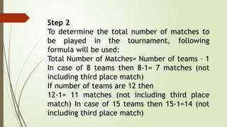 Step 2
To determine the total number of matches to
be played in the tournament, following
formula will be used:
Total Number of Matches= Number of teams – 1
In case of 8 teams then 8-1= 7 matches (not
including third place match)
If number of teams are 12 then
12-1= 11 matches (not including third place
match) In case of 15 teams then 15-1=14 (not
including third place match)
 