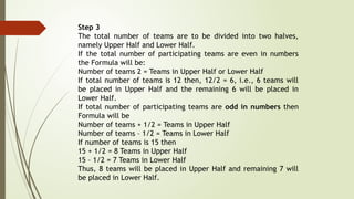 Step 3
The total number of teams are to be divided into two halves,
namely Upper Half and Lower Half.
If the total number of participating teams are even in numbers
the Formula will be:
Number of teams 2 = Teams in Upper Half or Lower Half
If total number of teams is 12 then, 12/2 = 6, i.e., 6 teams will
be placed in Upper Half and the remaining 6 will be placed in
Lower Half.
If total number of participating teams are odd in numbers then
Formula will be
Number of teams + 1/2 = Teams in Upper Half
Number of teams – 1/2 = Teams in Lower Half
If number of teams is 15 then
15 + 1/2 = 8 Teams in Upper Half
15 – 1/2 = 7 Teams in Lower Half
Thus, 8 teams will be placed in Upper Half and remaining 7 will
be placed in Lower Half.
 