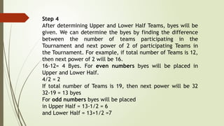 Step 4
After determining Upper and Lower Half Teams, byes will be
given. We can determine the byes by finding the difference
between the number of teams participating in the
Tournament and next power of 2 of participating Teams in
the Tournament. For example, if total number of Teams is 12,
then next power of 2 will be 16.
16-12= 4 Byes. For even numbers byes will be placed in
Upper and Lower Half.
4/2 = 2
If total number of Teams is 19, then next power will be 32
32-19 = 13 byes
For odd numbers byes will be placed
in Upper Half = 13-1/2 = 6
and Lower Half = 13+1/2 =7
 