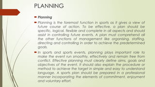 PLANNING
 Planning
 Planning is the foremost function in sports as it gives a view of
future course of action. To be effective, a plan should be
specific, logical, flexible and complete in all aspects and should
assist in controlling future events. A plan must comprehend all
the other functions of management like organising, staffing,
directing and controlling in order to achieve the predetermined
goals.
 In sports and sports events, planning plays important role to
make the event run smoothly, effectively and remain free from
conflict. Effective planning must clearly define aims, goals and
objectives of the event. It should also explain the procedure or
method to achieve the target in simple and easy to understand
language. A sports plan should be prepared in a professional
manner incorporating the elements of commitment, enjoyment
and voluntary effort.
 
