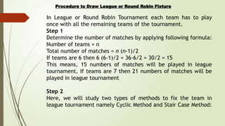 Procedure to Draw League or Round Robin Fixture
In League or Round Robin Tournament each team has to play
once with all the remaining teams of the tournament.
Step 1
Determine the number of matches by applying following formula:
Number of teams = n
Total number of matches = n (n-1)/2
If teams are 6 then 6 (6-1)/2 = 36-6/2 = 30/2 = 15
This means, 15 numbers of matches will be played in league
tournament. If teams are 7 then 21 numbers of matches will be
played in league tournament
Step 2
Here, we will study two types of methods to fix the team in
league tournament namely Cyclic Method and Stair Case Method:
 