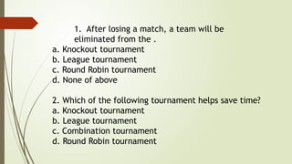 1. After losing a match, a team will be
eliminated from the .
a. Knockout tournament
b. League tournament
c. Round Robin tournament
d. None of above
2. Which of the following tournament helps save time?
a. Knockout tournament
b. League tournament
c. Combination tournament
d. Round Robin tournament
 