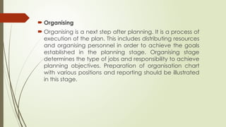  Organising
 Organising is a next step after planning. It is a process of
execution of the plan. This includes distributing resources
and organising personnel in order to achieve the goals
established in the planning stage. Organising stage
determines the type of jobs and responsibility to achieve
planning objectives. Preparation of organisation chart
with various positions and reporting should be illustrated
in this stage.
 